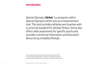 3 Special Olympics Strive™
Program Identity Guidelines
Special Olympics Strive™
is a program within
Special Olympics which acts as a measurement
tool. This tool provides athletes and coaches with
a universal standard for athlete fitness. Strive also
offers skills assessment for specific sports and
provides nutritional information and education
about living a healthy lifestyle.
Introduction
Strive has been developed by Special Olympics in partnership with
St. Vincent Sports Performance to ensure it is an effective tool that
supports Athlete Development and unlocks each athlete’s full potential.
 