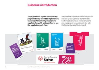4 Special Olympics Strive™
Program Identity Guidelines
An introduction to
SpecialOlympicsStrive
™
A guide to
maxim
ising your athletic
ability and mainting a healthy lifestyle
5-10-5
Agility
Body Mass
Index
These guidelines explain how the Strive
program identity should be implemented.
Examples of the identity in action are
supplied along with guides on how to use
the supplied artwork files.
The guidelines should be used in conjunction
with the Special Olympics Brand Identity
Guidelines to ensure we create consistent
and engaging communications in line with
the Special Olympics Master Brand.
Guidelines introduction
 