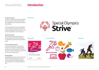 6 Special Olympics Strive™
Program Identity Guidelines
Program lock-up
The Special Olympics Strive™
lock-up identifies
Strive as a program within Special Olympics
and is applied as part of the Special Olympics
brand identity.
The Strive program lock-up uses an adapted
version of the Special Olympics symbol. The
symbol has been streamlined to make it more
robust and suitable for use at small sizes.
Communications
Strive communication should follow the
Special Olympics brand identity guidelines
in combination with the Strive visual identity
assets.
Icons and Illustrations
Icons and illustrations are used as part of
the Strive visual identity to clearly identify
activities and nutritional guides. The style of
illustration conveys energy and dynamism and
accurate sports measurement.
Photography
Photography can be used as part of the visual
identity. Images should convey a sense of
community and show athletes engaging in
sporting assessment in a positive and active
way.
Introduction
Program lock-up
Icons and illustrations PhotographyCommunications
An introduction to
SpecialOlympicsStrive™
VisualIdentity
 