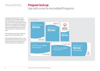 8 Special Olympics Strive™
Program Identity Guidelines
Program lock-up
UsewithcurveforAccreditedPrograms
Where Special Olympics Strive™
is used in
combination withan Accredited Program
mark, ‘Special Olympics Strive’ can be set in
text as part of the document headline. Setting
the name in text replaces the Strive program
lock-up. This avoids duplication of the Special
Olympics symbol and allows for appropriate
scale and stand out for the program activity
name.
The curve device can be used to create clear
space for the accredited program mark.
When setting Special Olympics Strive™
in text
Special Olympics should be set in Ubuntu Light
and Strive should be set Ubuntu Bold. The ™
symbol should always be used after Strive.
Print application
Program Name
Program Name
Program Name
Program Name
Program Name
Program Name
Strive™
An Introduction to
Special Olympics Strive™
An introduction to
Special Olympics Strive™
An introduction to
Special Olympics
Strive
™ An introduction to
Special Olympics
Strive
™
An introduction to
Special Olympics
Strive
™
Special Olympics
VisualIdentity
 