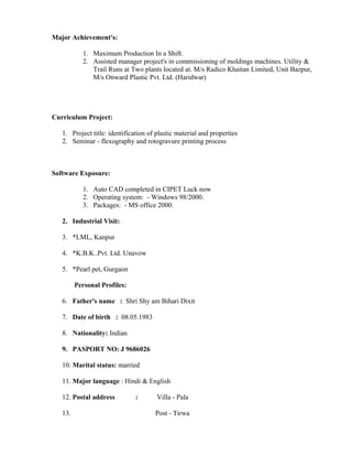 Major Achievement's:
1. Maximum Production In a Shift.
2. Assisted manager project's in commissioning of moldings machines. Utility &
Trail Runs at Two plants located at. M/s Radico Khaitan Limited, Unit Bazpur,
M/s Onward Plastic Pvt. Ltd. (Haridwar)
Curriculum Project:
1. Project title: identification of plastic material and properties
2. Seminar - flexography and rotogravure printing process
Software Exposure:
1. Auto CAD completed in CIPET Luck now
2. Operating system: - Windows 98/2000.
3. Packages: - MS office 2000.
2. Industrial Visit:
3. *LML, Kanpur
4. *K.B.K..Pvt. Ltd. Unavow
5. *Pearl pet, Gurgaon
Personal Profiles:
6. Father's name : Shri Shy am Bihari Dixit
7. Date of birth : 08.05.1983
8. Nationality: Indian
9. PASPORT NO: J 9686026
10. Marital status: married
11. Major language : Hindi & English
12. Postal address : Villa - Pala
13. Post - Tirwa
 