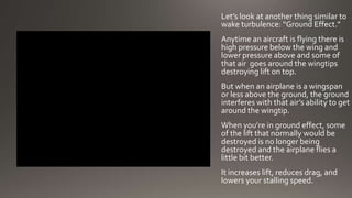 Let’s look at another thing similar to
wake turbulence: “Ground Effect.”
Anytime an aircraft is flying there is
high pressure below the wing and
lower pressure above and some of
that air goes around the wingtips
destroying lift on top.
But when an airplane is a wingspan
or less above the ground, the ground
interferes with that air’s ability to get
around the wingtip.
When you’re in ground effect, some
of the lift that normally would be
destroyed is no longer being
destroyed and the airplane flies a
little bit better.
It increases lift, reduces drag, and
lowers your stalling speed.
 