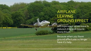 AIRPLANE
LEAVING
GROUND EFFECT
will experience an increase in
induced drag and require
more thrust.
Because when you leave
ground effect you no longer
have it’s help.
 