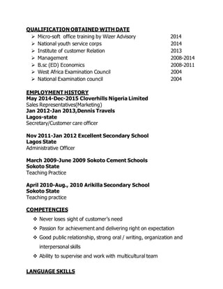 QUALIFICATION OBTAINED WITH DATE
 Micro-soft office training by Wizer Advisory 2014
 National youth service corps 2014
 Institute of customer Relation 2013
 Management 2008-2014
 B.sc (ED) Economics 2008-2011
 West Africa Examination Council 2004
 National Examination council 2004
EMPLOYMENT HISTORY
May 2014-Dec-2015 Cloverhills Nigeria Limited
Sales Representatives(Marketing)
Jan 2012-Jan 2013,Dennis Travels
Lagos-state
Secretary/Customer care officer
Nov 2011-Jan 2012 Excellent Secondary School
Lagos State
Administrative Officer
March 2009-June 2009 Sokoto Cement Schools
Sokoto State
Teaching Practice
April 2010-Aug., 2010 Arikilla Secondary School
Sokoto State
Teaching practice
COMPETENCIES
 Never loses sight of customer’s need
 Passion for achievement and delivering right on expectation
 Good public relationship, strong oral / writing, organization and
interpersonal skills
 Ability to supervise and work with multicultural team
LANGUAGE SKILLS
 