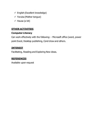  English (Excellent knowledge)
 Yoruba (Mother tongue)
 Hausa (a bit)
OTHER ACTIVITIES
Computer Literacy
Can work effectively with the following: - Microsoft office (word, power
point Excel, Desktop publishing, Corel draw and others.
INTEREST
Facilitating, Reading and Exploring New ideas.
REFERENCES
Available upon request
 