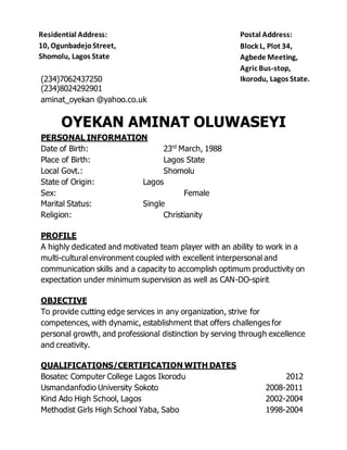 (234)7062437250
(234)8024292901
aminat_oyekan @yahoo.co.uk
OYEKAN AMINAT OLUWASEYI
PERSONAL INFORMATION
Date of Birth: 23rd
March, 1988
Place of Birth: Lagos State
Local Govt.: Shomolu
State of Origin: Lagos
Sex: Female
Marital Status: Single
Religion: Christianity
PROFILE
A highly dedicated and motivated team player with an ability to work in a
multi-cultural environment coupled with excellent interpersonal and
communication skills and a capacity to accomplish optimum productivity on
expectation under minimum supervision as well as CAN-DO-spirit
OBJECTIVE
To provide cutting edge services in any organization, strive for
competences, with dynamic, establishment that offers challenges for
personal growth, and professional distinction by serving through excellence
and creativity.
QUALIFICATIONS/CERTIFICATION WITH DATES
Bosatec Computer College Lagos Ikorodu 2012
Usmandanfodio University Sokoto 2008-2011
Kind Ado High School, Lagos 2002-2004
Methodist Girls High School Yaba, Sabo 1998-2004
Residential Address:
10, OgunbadejoStreet,
Shomolu, Lagos State
Postal Address:
Block L, Plot 34,
Agbede Meeting,
Agric Bus-stop,
Ikorodu, Lagos State.
 