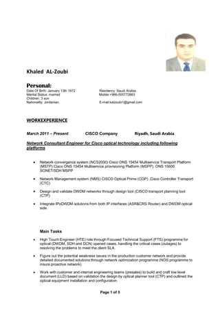 Page 1 of 5
Khaled AL-Zoubi
Personal:
Date Of Birth: January 13th 1972 Residency :Saudi Arabia
Marital Status: married Mobile:+966-505772863
Children: 3 son
Nationality: Jordanian. E-mail:kalzoubi1@gmail.com
WORKEXPERIENCE
March 2011 – Present CISCO Company Riyadh, Saudi Arabia
Network Consultant Engineer for Cisco optical technology including following
platforms
 Network convergence system (NCS2000) Cisco ONS 15454 Multiservice Transport Platform
(MSTP) Cisco ONS 15454 Multiservice provisioning Platform (MSPP), ONS 15600
SONET/SDH MSPP
 Network Management system (NMS) CISCO Optical Prime (COP) ,Cisco Controller Transport
(CTC)
 Design and validate DWDM networks through design tool (CISCO transport planning tool
(CTP)
 Integrate IPoDWDM solutions from both IP interfaces (ASR&CRS Router) and DWDM optical
side.
Main Tasks
 High Touch Engineer (HTE) role through Focused Technical Support (FTS) programme for
optical (DWDM, SDH and DCN) opened cases, handling the critical cases (outages) to
resolving the problems to meet the client SLA.
 Figure out the potential weakness issues in the production customer network and provide
detailed documented solutions through network optimization programme (NOS programme to
insure proactive network).
 Work with customer and internal engineering teams (presales) to build and craft low level
document (LLD) based on validation the design by optical planner tool (CTP) and outlined the
optical equipment installation and configuration.
 
