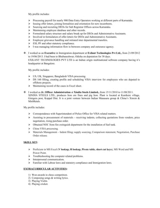My profile includes:
 Processing payroll for nearly 900 Data Entry Operators working at different parts of Karnataka.
 Issuing offer letters, joining formalities and orientation for new incumbents.
 Sourcing and recruiting DEOs for Sub Registrar Offices across Karnataka.
 Maintaining employee database and other records.
 Formulated salary structure and salary break up for DEOs and Administrative Assistants.
 Involved in formulation of offer letters for DEOs and Administrative Assistants.
 Employee grievance handling and initiated inter departmental transfers.
 ESI, PF and other statutory compliance.
 I was managing information flow in between company and outsource agency.
 I worked as an Executive in Immigration department at Exilant Technologies Pvt Ltd., from 21/09/2012
to 19/06/2013. I had been to Bhubaneshwar, Odisha on deputation for 38 days.
EXILANT TECHNOLOGIES PVT LTD is an Indian origin multinational software company having it’s
headquarter at Bangalore.
My profile includes:
 US, UK, Singapore, Bangladesh VISA processing.
 DS 160 filling, creating profile and scheduling VISA interview for employees who are deputed to
offshore projects.
 Maintaining record of the cases in Excel sheet.
 I worked as Jr. Officer Administration at Xindia Steels Limited., from 15/11/2010 to 11/08/2011.
XINDIA STEELS LTD., produces Iron ore fines and pig Iron. Plant is located at Kunikere village,
Ginigera post, Koppal Dist. It is a joint venture between Indian Manasara group & China’s Xinxin &
MinMetals.
My profile includes:
 Correspondence with Superintendent of Police Office for VISA related matters.
 Assisting in procurement of materials – receiving indents, collecting quotations from vendors, price
negotiation, rising purchase order.
 Obtained NOC from fire extinguish department for the installation of fuel tank.
 China VISA processing.
 Materials Management – Indent filing; supply sourcing, Comparison statement, Negotiation, Purchase
Order release.
SKILL SET:
 Proficient in MS Excel (V lookup, H lookup, Pivote table, short cut keys), MS Word and MS
Power Point.
 Troubleshooting the computer related problems.
 Interpersonal communication.
 Familiar with Labour laws and statutory compliance and Immigration laws.
EXTRACURRICULAR ACTIVITIES:
1) Won awards in chess competition.
2) Composing songs & writing lyrics.
3) Playing Violin.
4) Playing cricket.
 