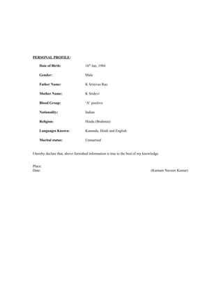 PERSONAL PROFILE:
Date of Birth: 16th
Jan, 1984
Gender: Male
Father Name: K Srinivas Rao
Mother Name: K Sridevi
Blood Group: ‘A’ positive
Nationality: Indian
Religion: Hindu (Brahmin)
Languages Known: Kannada, Hindi and English
Marital status: Unmarried
I hereby declare that, above furnished information is true to the best of my knowledge.
Place:
Date: (Karnam Naveen Kumar)
 