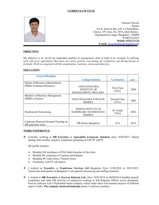 CURRICULUM VITAE
Karnam Naveen
Kumar
S/o K. Srinivas Rao, GF-5, Chaitrashree
Classic, 10th
cross, No. 305A, Ideal Homes,
Rajarajeshwari nagar, Bangalore - 560098
KARNATAKA
Mobile: 8762171134
E-mail: naveenkulkarnijc@gmail.com
OBJECTIVE:
My objective is to; unveil my leadership qualities & management skills in light of my strength, by utilizing
each and every opportunity that paves my career growth, overcoming my weaknesses and facing threats in
fortitude. Work in congruent with the organization’s mission, vision and objectives.
EDUCATION:
Course/Discipline
College/Institute % of marks year
Master of Business Administration
(MBA) in Human Resources. VIJAYANAGARA
INSTITUTE OF
MANAGEMENT, BELLARY.
First Class
(65%)
2009
Bachelor of Business Management
(BBM) in finance. VIJAYANAGARA COLLEGE,
HOSPET.
Second Class
(57%)
2005
Hardware & Networking.
INDIAN ISTITUTE OF
HARDWARE TECHNOLOGY,
HOSPET.
B+ Grade
(70%)
2002
Corporate Practical Oriented Training on
HR generalist areas.
HR House, Bangalore. N/A 2014
WORK EXPERIENCE:
 Currently working as HR Executive at Aparajitha Corporate Solutions from 10/02/2015. Mainly
dealing with monthly statutory compliance pertaining to ESI, PF and PT.
My profile includes:
 Monthly ESI remittance of PAN India branches of the client.
 Monthly PF compliance of Jammu and Kashmir.
 Handling PF claim forms, Transfer forms.
 Familiarity with PT calculation.
 I worked as Executive at TeamLease Services Ltd Bangalore from 11/08/2014 to 29/01/2015.
TeamLease head quarter at Bangalore is into payroll outsourcing and staffing solutions.
 I worked as HR Executive at Sreeven Infocom Ltd., from 24/02/2014 to 08/08/2014 handled payroll,
compliance and other HR activities of employees working at Sub Registrar Offices across Karnataka.
Sreeven Infocom Ltd is Hyderabad based company which under takes Government projects of different
states in India. The company declared bankrupt, hence I could not continue.
 