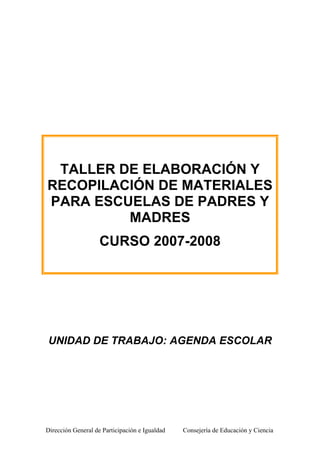 Dirección General de Participación e Igualdad Consejería de Educación y Ciencia
TALLER DE ELABORACIÓN Y
RECOPILACIÓN DE MATERIALES
PARA ESCUELAS DE PADRES Y
MADRES
CURSO 2007-2008
UNIDAD DE TRABAJO: AGENDA ESCOLAR
 