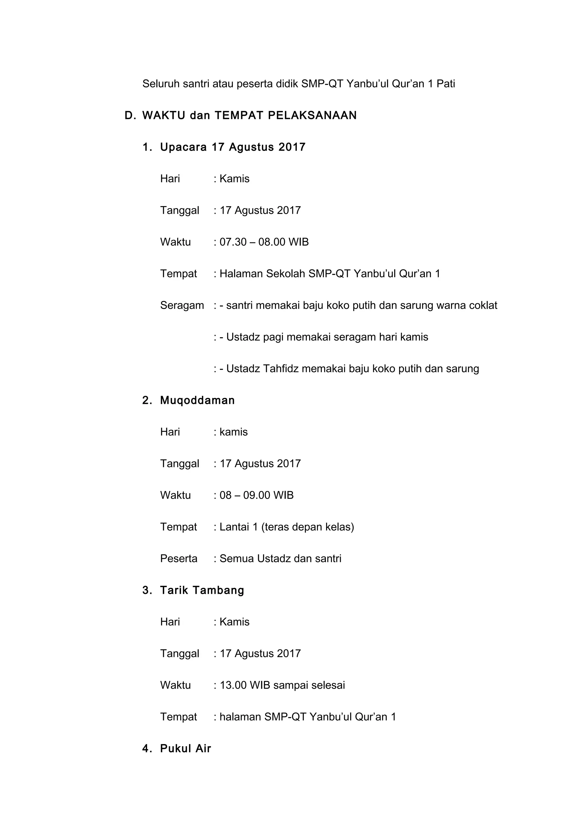 Seluruh santri atau peserta didik SMP-QT Yanbu’ul Qur’an 1 Pati
D. WAKTU dan TEMPAT PELAKSANAAN
1. Upacara 17 Agustus 2017
Hari : Kamis
Tanggal : 17 Agustus 2017
Waktu : 07.30 – 08.00 WIB
Tempat : Halaman Sekolah SMP-QT Yanbu’ul Qur’an 1
Seragam : - santri memakai baju koko putih dan sarung warna coklat
: - Ustadz pagi memakai seragam hari kamis
: - Ustadz Tahfidz memakai baju koko putih dan sarung
2. Muqoddaman
Hari : kamis
Tanggal : 17 Agustus 2017
Waktu : 08 – 09.00 WIB
Tempat : Lantai 1 (teras depan kelas)
Peserta : Semua Ustadz dan santri
3. Tarik Tambang
Hari : Kamis
Tanggal : 17 Agustus 2017
Waktu : 13.00 WIB sampai selesai
Tempat : halaman SMP-QT Yanbu’ul Qur’an 1
4. Pukul Air
 