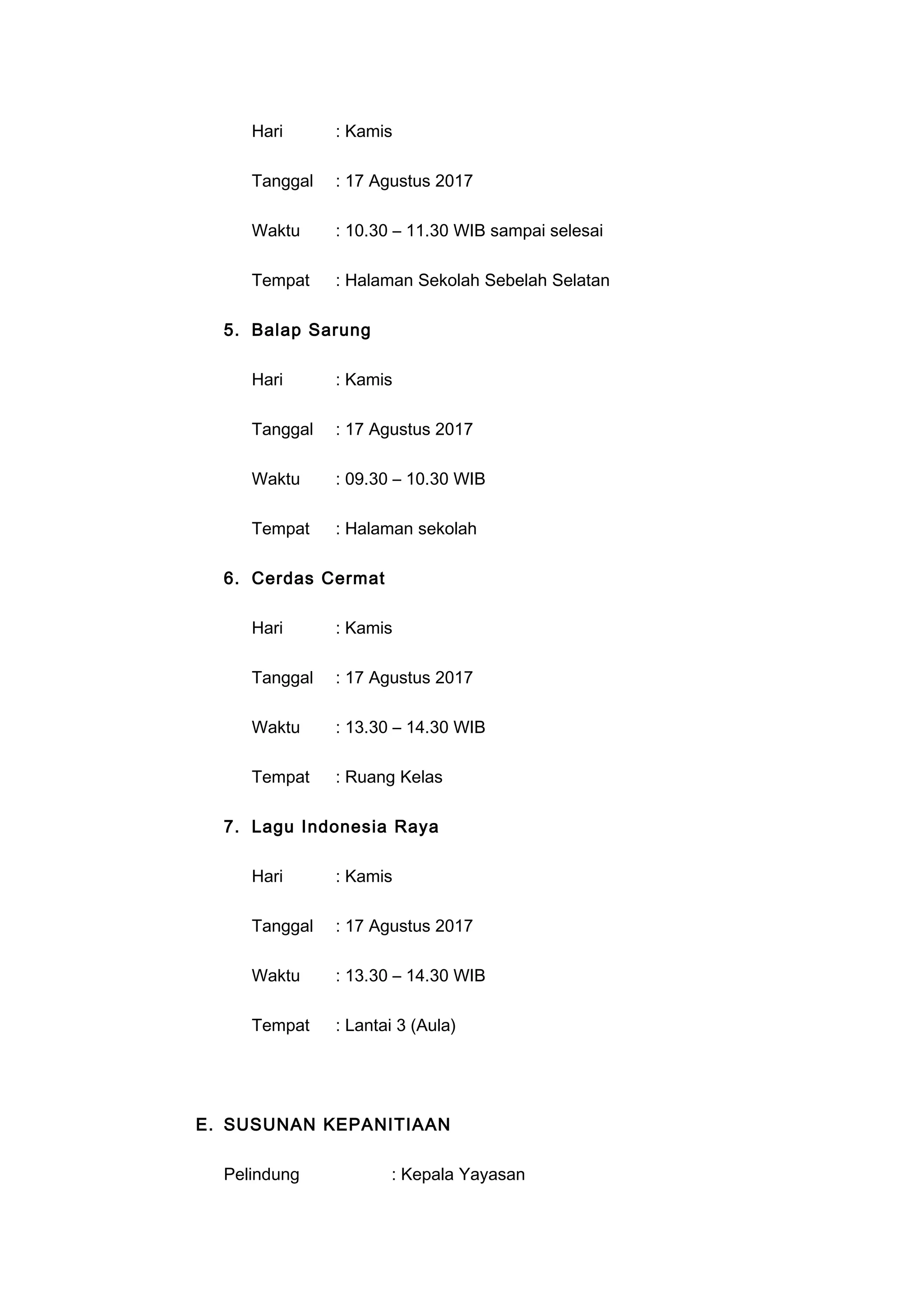 Hari : Kamis
Tanggal : 17 Agustus 2017
Waktu : 10.30 – 11.30 WIB sampai selesai
Tempat : Halaman Sekolah Sebelah Selatan
5. Balap Sarung
Hari : Kamis
Tanggal : 17 Agustus 2017
Waktu : 09.30 – 10.30 WIB
Tempat : Halaman sekolah
6. Cerdas Cermat
Hari : Kamis
Tanggal : 17 Agustus 2017
Waktu : 13.30 – 14.30 WIB
Tempat : Ruang Kelas
7. Lagu Indonesia Raya
Hari : Kamis
Tanggal : 17 Agustus 2017
Waktu : 13.30 – 14.30 WIB
Tempat : Lantai 3 (Aula)
E. SUSUNAN KEPANITIAAN
Pelindung : Kepala Yayasan
 