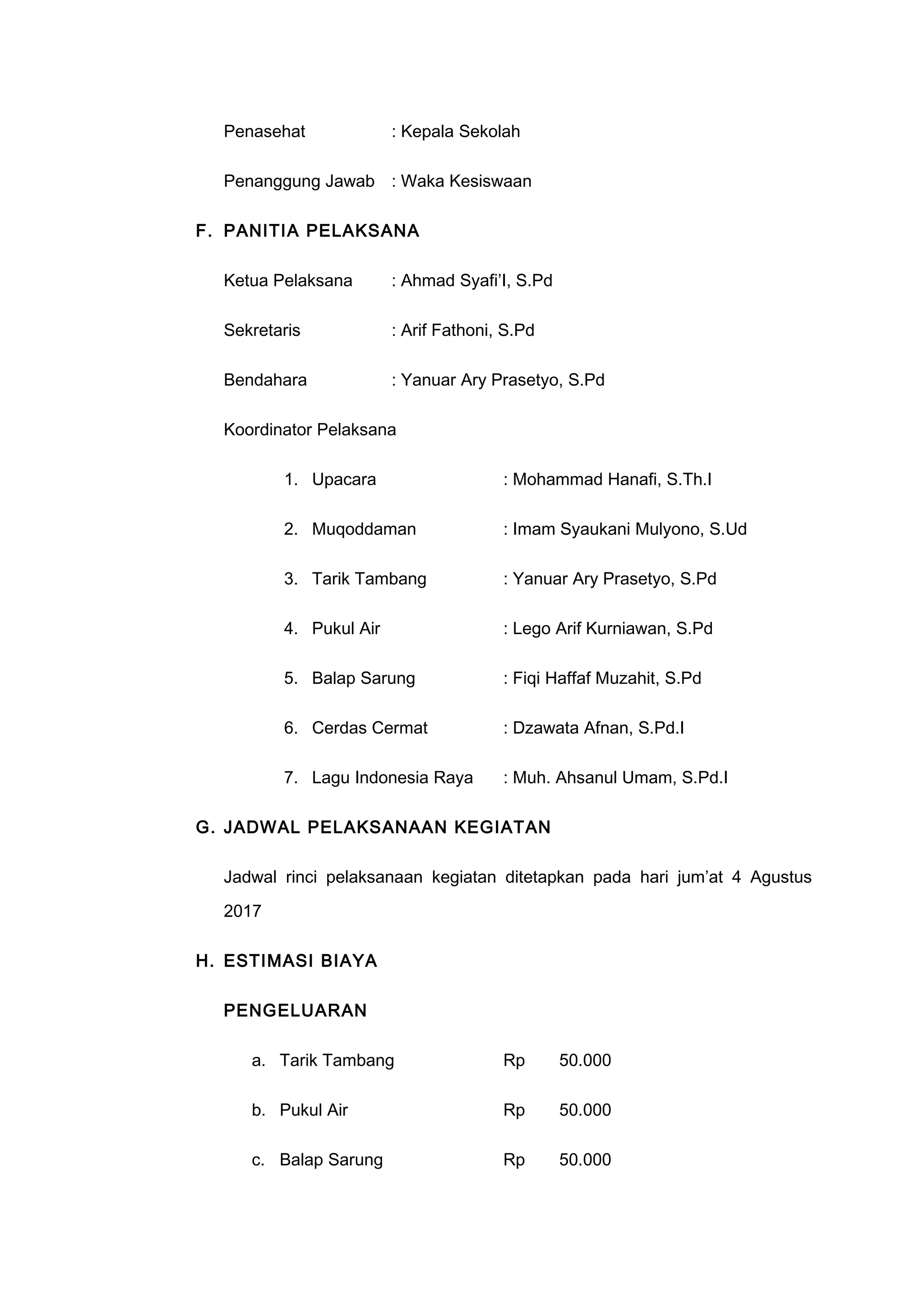 Penasehat : Kepala Sekolah
Penanggung Jawab : Waka Kesiswaan
F. PANITIA PELAKSANA
Ketua Pelaksana : Ahmad Syafi’I, S.Pd
Sekretaris : Arif Fathoni, S.Pd
Bendahara : Yanuar Ary Prasetyo, S.Pd
Koordinator Pelaksana
1. Upacara : Mohammad Hanafi, S.Th.I
2. Muqoddaman : Imam Syaukani Mulyono, S.Ud
3. Tarik Tambang : Yanuar Ary Prasetyo, S.Pd
4. Pukul Air : Lego Arif Kurniawan, S.Pd
5. Balap Sarung : Fiqi Haffaf Muzahit, S.Pd
6. Cerdas Cermat : Dzawata Afnan, S.Pd.I
7. Lagu Indonesia Raya : Muh. Ahsanul Umam, S.Pd.I
G. JADWAL PELAKSANAAN KEGIATAN
Jadwal rinci pelaksanaan kegiatan ditetapkan pada hari jum’at 4 Agustus
2017
H. ESTIMASI BIAYA
PENGELUARAN
a. Tarik Tambang Rp 50.000
b. Pukul Air Rp 50.000
c. Balap Sarung Rp 50.000
 