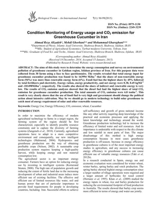 ISSN No. (Print): 0975-1130
ISSN No. (Online): 2249-3239
Condition Monitoring of Energy usage and CO2 emission for
Greenhouse Cucumber in Iran
Ahmad Reza Alizadeh*, Mehdi Ghorbani** and Mohammad Ghareghani***
*Department of Physic, Islamic Azad University, Shahreza Branch, Shahreza, Isfahan, IRAN
**MSc. Student of Agricultural Economics, Tarbiat modares University, Tehran, Iran
***BSc. Graduate of Food Sci. and Techn., Islamic Azad University, Shahreza Branch, Shahreza, Isfahan, IRAN
(Corresponding author: Ahmad Reza Alizadeh)
(Received 14 December, 2014, Accepted 15 January, 2015)
(Published by Research Trend, Website: www.researchtrend.net)
ABSTRACT: The aims of this study were to determine the energy consumption and survey on environmental
pollution of greenhouse cucumber in Golshan region, Isfahan province of Iran. For this purpose data were
collected from 30 farms using a face to face questionnaire. The results revealed that total energy input for
greenhouse cucumber production was found to be 163994 MJha-1
that the share of non-renewable energy
form (94%) was more than renewable energy form (6%). Fossil fuel has the highest share by 45% followed
by total fertilizers and electricity. Energy ration, energy productivity, and net energy were 0.38, 0.45 kgMJ-1
and -101498MJha-1
, respectively. The results also showed the share of indirect and renewable energy is very
low. The results of CO2 emission analyzes showed that the diesel fuel had the highest share of total CO2
emission for greenhouse cucumber production. The total amounts of CO2 emission were 6.8 tonha-1
. This
result is very clearly shows that the use of fossil fuel is very high and government should change the political
action about intensive cultivation. May be we should go to modern technology to build solar greenhouse to
catch most of energy requirement of solar and other renewable resources.
Keywords: Energy Use; Energy Efficiency; CO2 emission; wheat, Cucumber
INTRODUCTION
In order to maximize the efficiency of modern
agricultural technology to farms in a target region, the
farming system of the region should be first
characterized, especially to identify possible resource
constraints and to capture the diversity of farming
systems (Zangeneh et al., 2010). Currently, agricultural
operations have to adapt to a more competitive
environment and consequently, use new intelligent
technologies (Mahmoud, 2004). Hydroponics and
greenhouse production are the way of obtaining
profitable crops (Nelson, 2002). A sustainable crop
production system requires keeping a high-quality
harvest, while keeping energy and raw material
consumption low.
The agricultural sector is an important energy
consumer. Farmers have an option for reducing energy
use by investing in intelligent systems (Kornerand
Straten, 2008). The high rate of population growth and
reducing the extent of fertile land due to the increasing
development of urban and industrial areas induce more
efficient use of existing facilities. The effective and
efficient use of limited resources like water, soil and
human power that are of particular importance to
provide food requirements for people in developing
countries, Including Iran. Successful efforts to achieve
self-sufficiency and growth of gross national income
like any other activity requiring deep knowledge of the
practical and economic processes and applying the
latest knowledge and technology around the world.
Greenhouse production technology led to increase the
efficiency of limited water and soil resources. And its
importance is undeniable with respect to the dry climate
and low rainfall in most parts of Iran. The major
disadvantage of this method is high energy
consumption because in most cases greenhouse
production is off-season. Increase in energy efficiency
in greenhouse cultures is of the most important energy
studies in agriculture, and any success in increasing
energy efficiency in greenhouse cultures can cause
efficient use of valuable energy resources (Taki et al,
2012b).
In a research conducted in Spain, energy use and
economic evaluation were considered for winter wheat,
winter barley, spring barley and vetch production. The
spring barley showed highest energy consumption since
a larger number of tillage operations were required and
a larger amount of herbicides for weed control
(Hernanz et al, 1995). Khan et al., (2009) studied the
energy inputs in wheat, rice and barley production for
reducing the environmental footprint of food production
in Australia. The results showed that barley crop seems
more efficient in terms of energy and water use jointly.
Biological Forum – An International Journal 7(1): 94-99(2015)
 
