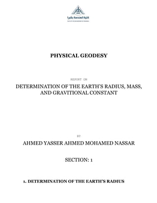 PHYSICAL GEODESY
REPORT ON
DETERMINATION OF THE EARTH’S RADIUS, MASS,
AND GRAVITIONAL CONSTANT
BY
AHMED YASSER AHMED MOHAMED NASSAR
SECTION: 1
1. DETERMINATION OF THE EARTH’S RADIUS
 