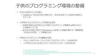 子供のプログラミング環境の整備
 PCが5,000円で入手可能に
 Raspberry Piが2012年に発売され、2016年末までに1000万台販売さ
れている
 小学校からのプログラミング学習が必須化
– 文部科学省が2020年から小学校でプログラミング教育を必修化するこ
とを検討している
– 品川区立共用小学校でのRaspberry Piを使った授業の様子が「情報処理
（2016/12月号） 」で特集された
• 子供向けプログラミングの書籍の出版
– 「ルビィのぼうけん こんにちは! プログラミング」／2016年5月
– 「小学生からはじめるわくわくプログラミング」／2016年5月
12
• https://ja.wikipedia.org/wiki/Raspberry_Pi
• http://www.mext.go.jp/b_menu/shingi/chousa/shotou/122/index.htm
• https://www.amazon.co.jp/%E6%83%85%E5%A0%B1%E5%87%A6%E7%90%86-2016%E5%B9%B412%E6%9C%88%E5%8F%B7/dp/B01M9ID4EE
• https://www.amazon.co.jp/gp/product/4798143499
 