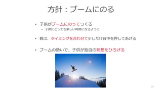 方針：ブームにのる
• 子供がブームにのってつくる
– 子供にとっても楽しい時間になるように
• 親は、タイミングを合わせて少しだけ背中を押してあげる
• ブームの勢いで、子供が独自の発想をひろげる
22
 