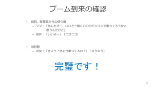 ブーム到来の確認
• 前日、保育園からの帰り道
– ママ：「あしたさー、〇〇と一緒に〇〇のパソコンで車つくろうかと
思うんだけど」
– 長女：「いいよー」（ニコニコ）
• 当日朝
– 長女：「きょう？きょう車つくるの？」（キラキラ）
32
完璧です！
 