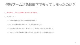 何故ブームが急転直下で去ってしまったのか？
• そもそも、ブームは突然に去ってしまうもの
• 一方で・・・
– 2日間が4歳児のブーム持続時間の限界？
– いつも一緒の次女が恋しくて仕方がなくなった？
– モーターやトラックは、長女にとって身近なものでなさすぎた？
– ママとつくる「過程」が楽しかった？出来上がったら興味がない？
48
 