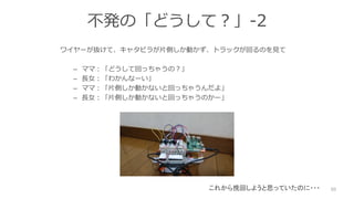 不発の「どうして？」-2
ワイヤーが抜けて、キャタピラが片側しか動かず、トラックが回るのを見て
– ママ：「どうして回っちゃうの？」
– 長女：「わかんなーい」
– ママ：「片側しか動かないと回っちゃうんだよ」
– 長女：「片側しか動かないと回っちゃうのかー」
50これから挽回しようと思っていたのに・・・
 