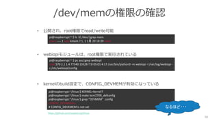 /dev/memの権限の確認
• 公開され、root権限でread/write可能
• webiopiモジュールは、root権限で実行されている
• kernelのbuild設定で、CONFIG_DEVMEMが有効になっている
58
pi@raspberrypi:~ $ ps axu|grep webiopi
root 570 2.1 1.4 77340 13328 ? Sl 05:01 4:17 /usr/bin/python3 -m webiopi -l /var/log/webiopi -
c /etc/webiopi/config
pi@raspberrypi:~/linux $ KERNEL=kernel7
pi@raspberrypi:~/linux $ make bcm2709_defconfig
pi@raspberrypi:~/linux $ grep “DEVMEM” .config
CONFIG_DEVMEM=y
# CONFIG_DEVKMEM is not set
https://github.com/raspberrypi/linux
pi@raspberrypi:~ $ ls -lZ /dev/|grep mem
crw-r----- 1 root kmem ? 1, 1 1月 20 18:39 mem
なるほど・・・
 