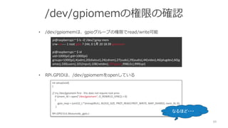 /dev/gpiomemの権限の確認
• /dev/gpiomemは、gpioグループの権限でread/write可能
• RPi.GPIOは、/dev/gpiomemをopenしている
59
pi@raspberrypi:~ $ ls -lZ /dev/|grep mem
crw-rw---- 1 root gpio ? 244, 0 1月 20 18:39 gpiomem
pi@raspberrypi:~ $ id
uid=1000(pi) gid=1000(pi)
groups=1000(pi),4(adm),20(dialout),24(cdrom),27(sudo),29(audio),44(video),46(plugdev),60(g
ames),100(users),101(input),108(netdev),997(gpio),998(i2c),999(spi)
int setup(void)
{
// try /dev/gpiomem first - this does not require root privs
if ((mem_fd = open("/dev/gpiomem", O_RDWR|O_SYNC)) > 0)
{
gpio_map = (uint32_t *)mmap(NULL, BLOCK_SIZE, PROT_READ|PROT_WRITE, MAP_SHARED, mem_fd, 0);
}
RPi.GPIO-0.6.3¥source¥c_gpio.c
なるほど・・・
 