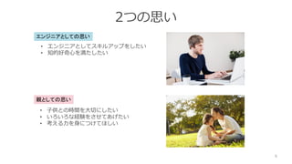 2つの思い
6
親としての思い
• 子供との時間を大切にしたい
• いろいろな経験をさせてあげたい
• 考える力を身につけてほしい
エンジニアとしての思い
• エンジニアとしてスキルアップをしたい
• 知的好奇心を満たしたい
 
