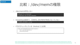 比較：/dev/memの権限
• /dev/memは存在しない
• kernelのbuild設定で、CONFIG_DEVMEMが有効になっていない
• CTSでチェックしている（Android 2.3以降）
60
bullhead:/ $ ls -al /dev/mem
ls: /dev/mem: No such file or directory
# CONFIG_DEVMEM is not set
https://android.googlesource.com/kernel/msm/+/android-msm-bullhead-3.10-marshmallow-mr2/arch/arm64/configs/bullhead_defconfig
https://android.googlesource.com/platform/cts/+/master/tests/tests/permission/src/android/permission/cts/FileSystemPermissionTest.java
Android
public void testDevMemSane() throws Exception {
File f = new File("/dev/mem");
assertFalse(f.exists());
}
 