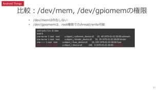 比較：/dev/mem, /dev/gpiomemの権限
• /dev/memは存在しない
• /dev/gpiomemは、root権限でのみread/write可能
61
130|rpi3:/ $ ls -lZ /dev
total 0
crw-rw-rw- 1 root root u:object_r:ashmem_device:s0 10, 60 1970-01-01 00:00 ashmem
crw-rw-rw- 1 root root u:object_r:binder_device:s0 10, 59 1970-01-01 00:00 binder
crw------- 1 root root u:object_r:fuse_device:s0 10, 229 1970-01-01 00:00 fuse
crw------- 1 root root u:object_r:device:s0 248, 0 1970-01-01 00:00 gpiomem
Android Things
 