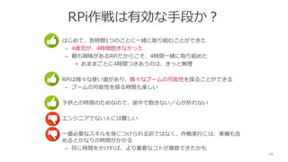 RPi作戦は有効な手段か？
• はじめて、長時間1つのことに一緒に取り組むことができた
– 4歳児が、4時間飽きなかった
– 親も興味があるRPiだからこそ、4時間一緒に取り組めた
• おままごとに4時間つきあうのは、きっと無理
• RPiは様々な使い道があり、様々なブームの可能性を探ることができる
– ブームの可能性を探る時間も楽しい
• 子供との時間のためなので、途中で飽きない／心が折れない
• エンジニアでない人には難しい
• 一番必要なスキルを身につけられる訳ではなく、作戦実行には、準備も含
めるとかなりの時間がかかる
– 同じ時間をかければ、より重要なコトが複数できたかも
66
 