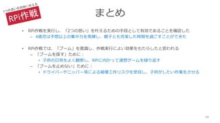まとめ
• RPi作戦を実行し、「2つの思い」を叶えるための手段として有効であることを確認した
– 4歳児は予想以上の集中力を発揮し、親子とも充実した時間を過ごすことができた
• RPi作戦では、「ブーム」を意識し、作戦実行によい効果をもたらしたと思われる
– 「ブームを探す」ために：
• 子供の日常をよく観察し、RPiに向かって連想ゲームを繰り返す
– 「ブームを止めない」ために：
• ドライバーやニッパー等による破壊工作リスクを受容し、子供がしたい作業をさせる
68
 