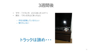 3週間後
• ママ：「トラック、どこにあったっけ？」
• 長女：「テレビの上にあったよ」
– 存在は認識しているらしい
– 触りもしない
71
トラックは諦め・・・
 
