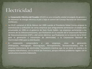    La Corporación Eléctrica del Ecuador (CELEC) es una compañía estatal encargada de generar y
    de abastecer de energía eléctrica al país y bajo el control del Consejo Nacional de Electricidad
    (CONELEC).
   La CELEC comenzó el 26 de febrero del 2009 cuando el Presidente Rafael Correa propuso la
    estatalización y unificación de varias empresas que antiguamente pertenecían al estado pero
    privatizadas en 1996 en el gobierno de Sixto Durán Ballén. Las empresas pertenecían a los
    sectores de las telecomunicaciones, que finalizarían en la creación de la Corporación Nacional
    de Telecomunicaciones (CNT), y del sector eléctrico. que finalizarían en la creación de la CELEC
    para la generación y transmisión de electricidad, y la Corporación Nacional de
    Electricidad (CNE) para su distribución.
   A    corporación     comprendería      a    seis    empresas,    cinco    de     generación
    (Hidropaute, Hidroagoyán, Electroguayas, Termopichincha, Termoesmeraldas), más la
    empresa transmisora de electricidad Transelectric mientras que no se tomó en cuenta a la
    empresa HidroPastaza, con la central San Francisco, porque enfrenta problemas legales con la
    constructora brasileña Odebrecht.
 