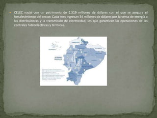    CELEC nació con un patrimonio de 2.519 millones de dólares con el que se asegura el
    fortalecimiento del sector. Cada mes ingresan 34 millones de dólares por la venta de energía a
    las distribuidoras y la transmisión de electricidad, los que garantizan las operaciones de las
    centrales hidroeléctricas y térmicas.
 