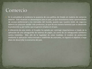    En la actualidad se evidencia la ausencia de una política de Estado en materia de comercio
    exterior. Esta situación es desventajosa para el país, ya que necesitamos tener oportunidades
    de acceso preferencial a los mercados del mundo, puesto que nuestra visión de negocios
    debería ser procurar vender más productos, ya que de esa manera haremos que se desarrolle
    la producción y, por tanto, que se genere empleo en el país.
   A diferencia de esta visión, el Ecuador ha optado por restringir importaciones a través de la
    aplicación de una salvaguardia de balanza de pagos, así como de un salvaguardia cambiaria
    contra Colombia. Más allá de la legalidad de estas medidas, el modelo de protección
    mediante la aplicación indiscriminada e indefinida de aranceles, no logrará el objetivo a largo
    plazo de desarrollar la economía del país.
 