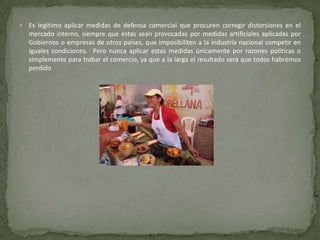    Es legítimo aplicar medidas de defensa comercial que procuren corregir distorsiones en el
    mercado interno, siempre que estas sean provocadas por medidas artificiales aplicadas por
    Gobiernos o empresas de otros países, que imposibiliten a la industria nacional competir en
    iguales condiciones. Pero nunca aplicar estas medidas únicamente por razones políticas o
    simplemente para trabar el comercio, ya que a la larga el resultado será que todos habremos
    perdido
 