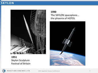 R E A C T I O N E N G I N E S L T D
SKYLON
3
1990
The SKYLON spaceplane…
the phoenix of HOTOL
1951
Skylon Sculpture
Festival of Britain
10th Appleton Space Conference
 