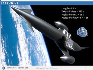 Length = 83m
Take-off Mass = 325 t
Payload to LEO = 15 t
Payload to GTO = 6.4 – 8t
R E A C T I O N E N G I N E S L T D
SKYLON D1
4
10th Appleton Space Conference
 