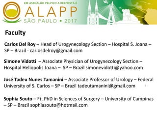 Faculty
3
Carlos Del Roy – Head of Urogynecology Section – Hospital S. Joana –
SP – Brazil - carlosdelroy@gmail.com
José Tadeu Nunes Tamanini – Associate Professor of Urology – Federal
University of S. Carlos – SP – Brazil tadeutamanini@gmail.com
Simone Vidotti – Associate Physician of Urogynecology Section –
Hospital Heliopolis Joana – SP – Brazil simonevidotti@yahoo.com
Sophia Souto – Ft. PhD in Sciences of Surgery – University of Campinas
– SP – Brazil sophiasouto@hotmail.com
 