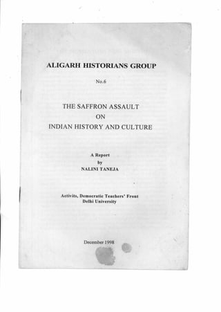 ALIGARH HISTORIANS GROUP
No.6
THE SAFFRON ASSAULT
ON
INDIAN HISTORY AND CULTURE
A Report
by
NALINI TANEJA
Activits, Democratic Teachers' Front
Delhi University
December 1998
 