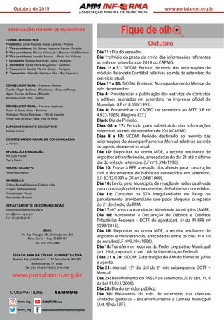 ASSOCIAÇÃO
Outubro de 2019 www.portalamm.org.br
ASSOCIAÇÃO MINEIRA DE MUNICÍPIOS
CONSELHO DIRETOR
Presidente: Julvan Resende Araujo Lacerda – Moema
1º Vice-presidente: Rui Gomes Nogueiras Ramos - Pirajuba
2º Vice-presidente: Marcos Vinícius da S. Bizarro – Cel Fabriciano
3º Vice-presidente: Leandro Santana – Ponto dos Volantes
1a
Secretário: Rodrigo Aparecido Lopes – Andradas
2º Secretária: Soraia Vieira de Queiroz – Guidoval
1º Tesoureiro: Geraldo Martins Godoy – Periquito
2º Tesoureiro: Hideraldo Henrique Silva – Boa Esperança
CONSELHO FISCAL – Membros Efetivos
Geraldo Magela Barbosa - (Presidente) - Onça de Pitangui
Higino Zacarias de Sousa - Ritápolis
Armando Greco Filho - Abaeté
CONSELHO FISCAL – Membros Suplentes
Marisa de Souza Alves – Bocaiúva
Welington Marcos Rodrigues – Mar de Espanha
Wilber Jose de Souza - Bela Vista de Minas
SUPERINTENDENTE EXECUTIVO
Rodrigo Franco
COORDENADOR-GERAL DE COMUNICAÇÃO
Lu Pereira
APURAÇÃO E REDAÇÃO
Ana Luísa Marçal
Mayra Castro
DESIGN GRÁFICO
Felipe Nascimento
IMPRESSÃO
Gráfica: Paulinelli Serviços Gráficos Ltda
Tiragem: 500 exemplares
Periodicidade: Mensal
Distribuição: Gratuita
DEPARTAMENTO DE COMUNICAÇÃO
comunicacao@amm-mg.org.br
amm@amm-mg.org.br
Tel.: (31) 2125-2431
SEDE
Av. Raja Gabaglia, 385, Cidade Jardim, BH
Minas Gerais – Cep: 30.380-103
Tel.: (31) 2125-2400
ESPAÇO AMM NA CIDADE ADMINISTRATIVA
Rodovia Papa João Paulo II, 3.777, Serra Verde, BH, MG
Edifício Gerais, 11º andar
Tel.: (31) 3916-9195/(31) 3916-9189
www.portalamm.org.br
Dia 1º : Dia do vereador.
Dia 1º: Início do prazo de envio das informações referentes
ao mês de setembro de 2019 do CAPMG.
Dias 1º a 31: SICOM: Período de envio das informações do
módulo Balancete Contábil, relativas ao mês de setembro do
exercício atual.
Dias 1º a 31: SICOM: Envio do Acompanhamento Mensal do
mês de setembro.
Dia 4: Providenciar a publicação dos extratos de contratos
e aditivos assinados em setembro, na imprensa oficial do
Município (LF nº 8.666/1993).
Dia 4: Encaminhar o CAGED de setembro ao MTE (LF nº
4.923/1965). (Regime CLT.)
Dia 6: Dia do Prefeito.
Dias 08 a 17: Período para substituição das informações
referentes ao mês de setembro de 2019 CAPMG
Dias 8 a 17: SICOM: Período destinado ao reenvio das
informações do Acompanhamento Mensal relativas ao mês
de agosto do exercício atual.
Dia 10: Depositar, na conta MDE, a receita resultante de
impostos e transferências, arrecadadas do dia 21 até o último
dia do mês de setembro. (LF nº 9.394/1996).
Dia 10: Enviar à RFB a relação dos alvarás para construção
civil e documentos de habite-se concedidos em setembro.
(LF 8.212/1991 e DF nº 3.048/1999).
Dia 10: Envio, pelo Município, da relação de todos os alvarás
para construção civil e documentos de habite-se concedidos.
Dia 11: Consultar na STN irregularidades no Pasep ou
parcelamento previdenciário que pode bloquear o repasse
do 2º decêndio do FPM.
Dia 17: 67 anos da Associação Mineira de Municípios (AMM).
Dia 18: Apresentar a Declaração de Débitos e Créditos
Tributários Federais – DCTF de agosto(art. 5º da IN RFB nº
1599/2015).
Dia 18: Depositar, na conta MDE, a receita resultante de
impostos e transferências, arrecadadas entre os dias 1º e 10
de outubro(LF nº 9.394/1996).
Dia 18: Transferir os recursos do Poder Legislativo Municipal
(art. 29-A, caput c/c o art. 168 da Constituição Federal).
Dias 21 a 28: SICOM: Substituição do AM do bimestre julho
e agosto.
Dia 21: Mensal: 15º dia útil do 2º mês subsequente DCTF –
Mensal.
Dia 25: Recolhimento do PASEP de setembro/2019 (art. 1º, II
da Lei 11.933/2009).
Dia 28: Dia do servidor público.
Dia 30: Balancetes do mês de setembro, das diversas
unidades gestoras – Encaminhamento à Câmara Municipal
(Art. 49 da LRF).
COMPARTILHE #AMMMG
Outubro
 
