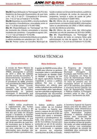 ASSOCIAÇÃO
Outubro de 2019 www.portalamm.org.br
Assessoria
O Programa de Internato
em Administração e Gestão
Municipal (Prinagem) da
Fundação João Pinheiro (FJP) vai
levar estudantes em férias do
curso de Administração Pública
para auxiliar prefeituras mineiras
no início do próximo ano. Os
municípios devem se inscrever
até 27 de setembro, para pleitear
a assessoria técnica gratuita nas
áreas de Planejamento, Gestão
e Políticas Públicas. O Prinagem
acontece entre os dias 13 de
janeiro e 7 de fevereiro de 2020.
NOTAS TÉCNICAS
Desenvolvimento
A revisão do Plano Mineiro de
Desenvolvimento Integrado
(PMDI), abrangendo o período
de 2019 a 2030, foi validada
durante reunião do Conselho de
Desenvolvimento Econômico e
Social, no dia 23 de setembro.
O presidente da AMM, primeiro
vice-presidentedaCNMeprefeito
de Moema, Julvan Lacerda,
participou da reunião como
membro titular do Conselho,
representando os gestores
municipais. O documento será
enviadoparaaprovaçãodaALMG.
Meio Ambiente
A gestão da EMATER enviou ofício
à AMM para informar os gestores
municipais sobre o cancelamento
da Declaração de Aptidão (DAP)
ao PRONAF e bloqueio de CPF
de alguns agricultores familiares,
impedindo o acesso a políticas
públicas. Por isso, o órgão
desenvolveu um sistema para
análise individual das justificativas
encaminhadas pelos agricultores,
que têm solicitado a regularização,
acompanhadas dos documentos
comprobatórios de regularidade.
Assistência Social
A SNDCA realiza anualmente
o cadastramento dos Fundos
dos Direitos da Criança e do
Adolescente, para atualização da
lista dos que estão em situação
regular e receberão as doações
dedutíveis do Imposto de Renda.
Serão desconsiderados os que
não enviarem suas informações
até 30 de setembro de cada ano.
Os municípios que já fizeram o
cadastramento de seus fundos
em anos anteriores e não têm
informações para atualizar, não
precisam refazer o procedimento.
Edital
A Sedese publicou quatro
novos editais da Lei Estadual
de Incentivo ao Esporte, que
prevê o repasse de até 0,05% da
receita líquida anual do ICMS do
Estado para apoio a atividades
esportivas e paradesportivas. Ao
todo, está prevista a captação
de R$ 19,3 milhões. O prazo para
protocolo vai até 22 de outubro
de 2020. A execução do projeto
está condicionada à captação
de recursos em empresas
contribuintes de ICMS no Estado.
Esporte
A Secretaria Especial do Esporte
lançou uma série de vídeos com
orientações sobre infraestrutura
esportiva. A websérie apresenta
como desenvolver projetos
eficientes e elaborar avaliação
técnica para construção de
instalações, além de orientar
sobre contratos para obras e fazer
boas escolhas na fase de projeto.
Há, ainda, um vídeo voltado para
área técnica, com orientações
sobre produção de estudos de
viabilidade para construção de
espaços esportivos.
Dia30: Disponibilização na“Homepage”doTCU dos
Relatórios da Execução Orçamentária, de que trata
o Art. 165, § 3º da CF – Competência 4º bimestre.
(Art. 1º II, § 2º da Lei Federal nº 9.755/98).
Dia30:Depositar,nacontaMDE,areceitaresultante
de impostos e transferências, arrecadadas entre os
dias 11 e 20 de outubro(LF nº 9.394/1996).
Dia 31: Disponibilização na “Homepage” do TCU
do montante dos tributos arrecadados e recursos
recebidos de convênios – Competência agosto. (Art.
1º, I, § 1º da Lei Federal nº 9.755/98).
Dia31:Publicaromontantedostributosarrecadados
e valores recebidos em setembro (art. 162, CF).
Dia 31: Prestar contas ao Conselho Municipal de
Saúdeerealizar,naCâmaradeVereadores,audiência
pública de prestação de contas da execução de
programas, serviços e ações de saúde de julho-
setembro (Lei Federal nº 8.689/1993).
Dia 31: Último dia de prazo para os municípios
preencherem,nosistemaSUASdoMDS,informações
sobre os atendimentos do CRAS e CREAS relativas
ao mês de referência setembro.
Dia 31: Último dia para envio das informações
referentes ao mês de setembro de 2019 do CAPMG.
Dia 31: Disponibilização, na “Homepage” do
TCU, da relação de todas as compras feitas pela
administração no mês de agosto. (Art. 16 da Lei
8.666/93 e Art. 1º,VI, § 6º da Lei Federal nº 9.755/98).
 