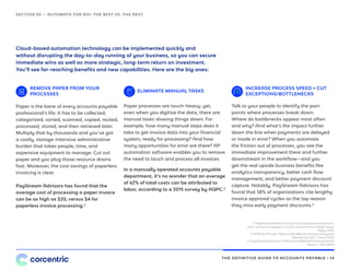 THE DEFINITIVE GUIDE TO ACCOUNTS PAYABLE • 14
Cloud-based automation technology can be implemented quickly and
without disrupting the day-to-day running of your business, so you can secure
immediate wins as well as more strategic, long-term return on investment.
You’ll see far-reaching benefits and new capabilities. Here are the big ones:
REMOVE PAPER FROM YOUR
PROCESSES
ELIMINATE MANUAL TASKS
Paper is the bane of every accounts payable
professional’s life. It has to be collected,
categorized, sorted, scanned, copied, routed,
processed, stored, and then retrieved later.
Multiply that by thousands and you’ve got
a costly, storage-intensive administrative
burden that takes people, time, and
expensive equipment to manage. Cut out
paper and you plug those resource drains
fast. Moreover, the cost savings of paperless
invoicing is clear.
PayStream Advisors has found that the
average cost of processing a paper invoice
can be as high as $20, versus $4 for
paperless invoice processing.2
Paper processes are touch-heavy; yet,
even when you digitize the data, there are
manual tasks slowing things down. For
example, how many manual steps does it
take to get invoice data into your financial
system, ready for processing? And how
many opportunities for error are there? AP
automation software enables you to remove
the need to touch and process all invoices.
In a manually operated accounts payable
department, it’s no wonder that an average
of 62% of total costs can be attributed to
labor, according to a 2015 survey by AQPC.3
SECTION 03 — AUTOMATE FOR ROI: THE BEST VS. THE REST
2 PayStreamAdvisors,http://www.paystreamadvisors.
com/ accounts-payable-invoice-automation-made-easy/
(May 2015)
3 APQC&CFO.com,“MetricoftheMonth:AccountsPayable
Operating Cost” (June 2015)
4 PayStreamAdvisors,“2014Invoice&WorkflowAutomation
Report,” (Q4 2014)
INCREASE PROCESS SPEED + CUT
EXCEPTIONS/BOTTLENECKS
Talk to your people to identify the pain
points where processes break down.
Where do bottlenecks appear most often
and why? And what’s the impact further
down the line when payments are delayed
or made in error? When you automate
the friction out of processes, you see the
immediate improvement there and further
downstream in the workflow—and you
get the real upside business benefits like
analytics transparency, better cash flow
management, and better payment discount
capture. Notably, PayStream Advisors has
found that 58% of organizations cite lengthy
invoice approval cycles as the top reason
they miss early payment discounts.4
 