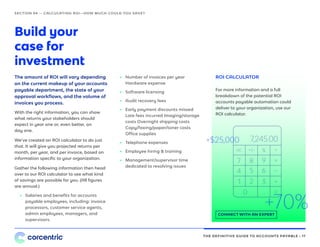 THE DEFINITIVE GUIDE TO ACCOUNTS PAYABLE • 17
Build your
case for
investment
The amount of ROI will vary depending
on the current makeup of your accounts
payable department, the state of your
approval workflows, and the volume of
invoices you process.
With the right information, you can show
what returns your stakeholders should
expect in year one or, even better, on
day one.
We’ve created an ROI calculator to do just
that. It will give you projected returns per
month, per year, and per invoice, based on
information specific to your organization.
Gather the following information then head
over to our ROI calculator to see what kind
of savings are possible for you. (All figures
are annual.)
SECTION 04 — CALCULATING ROI—HOW MUCH COULD YOU SAVE?
•• Salaries and benefits for accounts
payable employees, including: invoice
processors, customer service agents,
admin employees, managers, and
supervisors.
ROI CALCULATOR
For more information and a full
breakdown of the potential ROI
accounts payable automation could
deliver to your organization, use our
ROI calculator.
CONNECT WITH AN EXPERT
•• Number of invoices per year
Hardware expense
•• Software licensing
•• Audit recovery fees
•• Early payment discounts missed
Late fees incurred Imaging/storage
costs Overnight shipping costs
Copy/faxing/paper/toner costs
Office supplies
•• Telephone expenses
•• Employee hiring & training
•• Management/supervisor time
dedicated to resolving issues
I N V O I C E
I N V O I C E I N V O I C E I N V O I C E
7,245.00
.
+70%
+$25,000
 