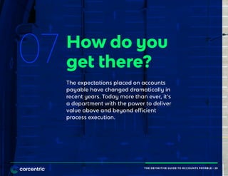 THE DEFINITIVE GUIDE TO ACCOUNTS PAYABLE • 28
07 How do you
get there?
The expectations placed on accounts
payable have changed dramatically in
recent years. Today more than ever, it’s
a department with the power to deliver
value above and beyond efficient
process execution.
THE DEFINITIVE GUIDE TO ACCOUNTS PAYABLE • 28
 