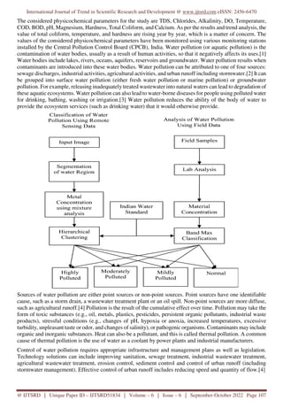 International Journal of Trend in Scientific Research and Development @ www.ijtsrd.com eISSN: 2456-6470
@ IJTSRD | Unique Paper ID – IJTSRD51834 | Volume – 6 | Issue – 6 | September-October 2022 Page 107
The considered physicochemical parameters for the study are TDS, Chlorides, Alkalinity, DO, Temperature,
COD, BOD, pH, Magnesium, Hardness, Total Coliform, and Calcium. As per the results and trend analysis, the
value of total coliform, temperature, and hardness are rising year by year, which is a matter of concern. The
values of the considered physicochemical parameters have been monitored using various monitoring stations
installed by the Central Pollution Control Board (CPCB), India. Water pollution (or aquatic pollution) is the
contamination of water bodies, usually as a result of human activities, so that it negatively affects its uses.[1]
Water bodies include lakes, rivers, oceans, aquifers, reservoirs and groundwater. Water pollution results when
contaminants are introduced into these water bodies. Water pollution can be attributed to one of four sources:
sewage discharges, industrial activities, agricultural activities, and urban runoff including stormwater.[2] It can
be grouped into surface water pollution (either fresh water pollution or marine pollution) or groundwater
pollution. For example, releasing inadequately treated wastewater into natural waters can lead to degradation of
these aquatic ecosystems. Water pollution can also lead to water-borne diseases for people using polluted water
for drinking, bathing, washing or irrigation.[3] Water pollution reduces the ability of the body of water to
provide the ecosystem services (such as drinking water) that it would otherwise provide.
Sources of water pollution are either point sources or non-point sources. Point sources have one identifiable
cause, such as a storm drain, a wastewater treatment plant or an oil spill. Non-point sources are more diffuse,
such as agricultural runoff.[4] Pollution is the result of the cumulative effect over time. Pollution may take the
form of toxic substances (e.g., oil, metals, plastics, pesticides, persistent organic pollutants, industrial waste
products), stressful conditions (e.g., changes of pH, hypoxia or anoxia, increased temperatures, excessive
turbidity, unpleasant taste or odor, and changes of salinity), or pathogenic organisms. Contaminants may include
organic and inorganic substances. Heat can also be a pollutant, and this is called thermal pollution. A common
cause of thermal pollution is the use of water as a coolant by power plants and industrial manufacturers.
Control of water pollution requires appropriate infrastructure and management plans as well as legislation.
Technology solutions can include improving sanitation, sewage treatment, industrial wastewater treatment,
agricultural wastewater treatment, erosion control, sediment control and control of urban runoff (including
stormwater management). Effective control of urban runoff includes reducing speed and quantity of flow.[4]
 