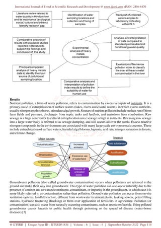 International Journal of Trend in Scientific Research and Development @ www.ijtsrd.com eISSN: 2456-6470
@ IJTSRD | Unique Paper ID – IJTSRD51834 | Volume – 6 | Issue – 6 | September-October 2022 Page 110
Results
Nutrient pollution, a form of water pollution, refers to contamination by excessive inputs of nutrients. It is a
primary cause of eutrophication of surface waters (lakes, rivers and coastal waters), in which excess nutrients,
usually nitrogen or phosphorus, stimulate algal growth. Sources of nutrient pollution include surface runoff from
farm fields and pastures, discharges from septic tanks and feedlots, and emissions from combustion. Raw
sewage is a large contributor to cultural eutrophication since sewage is high in nutrients. Releasing raw sewage
into a large water body is referred to as sewage dumping, and still occurs all over the world. Excess reactive
nitrogen compounds in the environment are associated with many large-scale environmental concerns. These
include eutrophication of surface waters, harmful algal blooms, hypoxia, acid rain, nitrogen saturation in forests,
and climate change.
Groundwater pollution (also called groundwater contamination) occurs when pollutants are released to the
ground and make their way into groundwater. This type of water pollution can also occur naturally due to the
presence of a minor and unwanted constituent, contaminant, or impurity in the groundwater, in which case it is
more likely referred to as contamination rather than pollution. Groundwater pollution can occur from on-site
sanitation systems, landfill leachate, effluent from wastewater treatment plants, leaking sewers, petrol filling
stations, hydraulic fracturing (fracking) or from over application of fertilizers in agriculture. Pollution (or
contamination) can also occur from naturally occurring contaminants, such as arsenic or fluoride. Using polluted
groundwater causes hazards to public health through poisoning or the spread of disease (water-borne
diseases).[7]
 