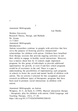 1
7
Annotated Bibliography
Lua Shanks
Walden University
Research Theory, Design, and Methods
Dr. Arome
11-7-2021
Annotated Bibliography
Introduction
Autism researchers continue to grapple with activities that best
serve the purpose of fostering positive interpersonal
relationships for children with autism. Children have benefited
from therapy sessions that provide ongoing activities to aid
their ability to engage in healthy social interactions. However,
less is known about how K–12 schools might implement
programs for this group of individuals to provide additional
opportunities for growth, or even if and how school programs
would be of assistance in the end. There is a gap in
understanding the possibilities of implementing such programs
in schools to foster the social and mental health of children with
autism. The six articles I selected for this assignment present
research on different types of therapeutic programs that have
been used to promote social interactions in children with
autism.
Annotated Bibliography on Autism
Wimpory, D. C., & Nash, S. (1999). Musical interaction therapy
– therapeutic play for children with autism. Child Language and
Teaching Therapy, 15(1), 17–28.
https://doi.org/10.1177/026565909901500103
 