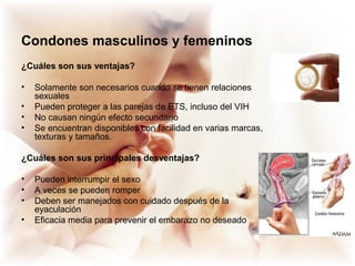 Condones masculinos y femeninos
¿Cuáles son sus ventajas?
• Solamente son necesarios cuando se tienen relaciones
sexuales
• Pueden proteger a las parejas de ETS, incluso del VIH
• No causan ningún efecto secundario
• Se encuentran disponibles con facilidad en varias marcas,
texturas y tamaños.
¿Cuáles son sus principales desventajas?
• Pueden interrumpir el sexo
• A veces se pueden romper
• Deben ser manejados con cuidado después de la
eyaculación
• Eficacia media para prevenir el embarazo no deseado
 